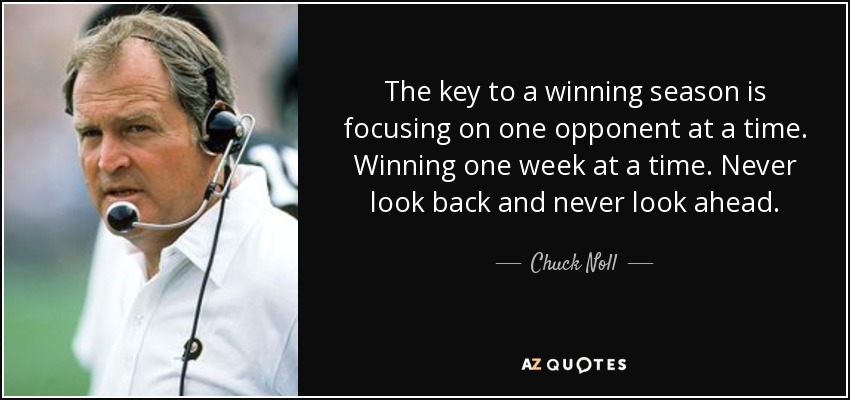 The key to a winning season is focusing on one opponent at a time. Winning one week at a time. Never look back and never look ahead. - Chuck Noll