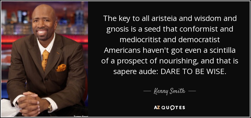 The key to all aristeia and wisdom and gnosis is a seed that conformist and mediocritist and democratist Americans haven't got even a scintilla of a prospect of nourishing, and that is sapere aude: DARE TO BE WISE. - Kenny Smith