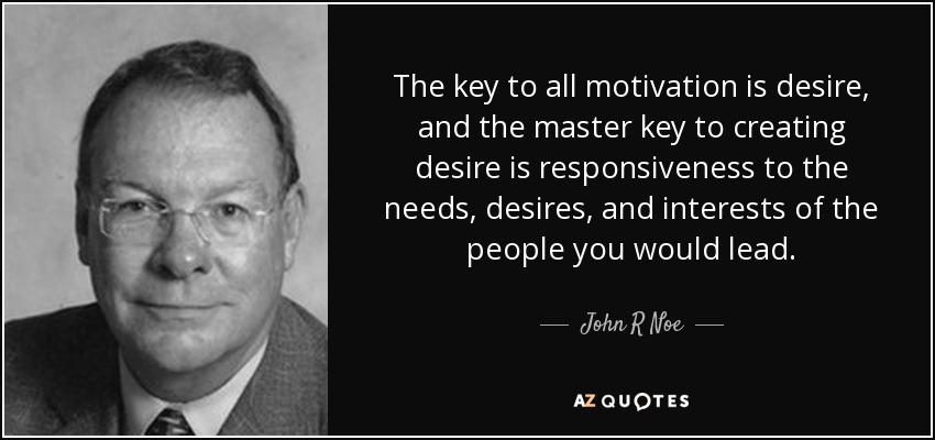 The key to all motivation is desire, and the master key to creating desire is responsiveness to the needs, desires, and interests of the people you would lead. - John R Noe