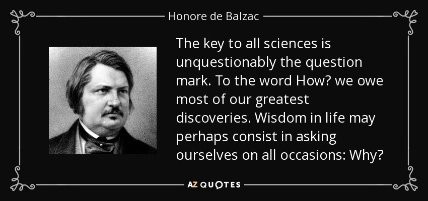 The key to all sciences is unquestionably the question mark. To the word How? we owe most of our greatest discoveries. Wisdom in life may perhaps consist in asking ourselves on all occasions: Why? - Honore de Balzac
