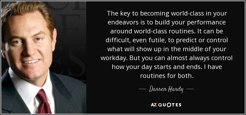 The key to becoming world-class in your endeavors is to build your performance around world-class routines. It can be difficult, even futile, to predict or control what will show up in the middle of your workday. But you can almost always control how your day starts and ends. I have routines for both. - Darren Hardy