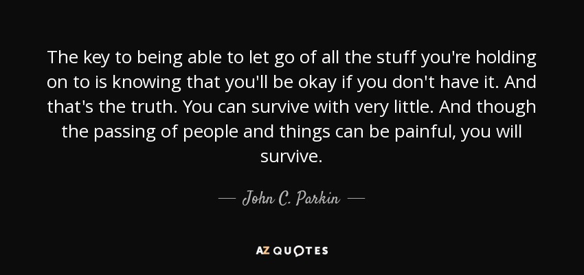 The key to being able to let go of all the stuff you're holding on to is knowing that you'll be okay if you don't have it. And that's the truth. You can survive with very little. And though the passing of people and things can be painful, you will survive. - John C. Parkin