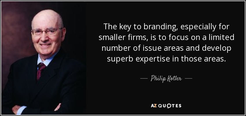 The key to branding, especially for smaller firms, is to focus on a limited number of issue areas and develop superb expertise in those areas. - Philip Kotler