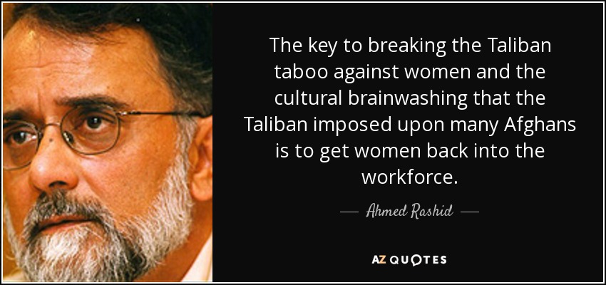 The key to breaking the Taliban taboo against women and the cultural brainwashing that the Taliban imposed upon many Afghans is to get women back into the workforce. - Ahmed Rashid