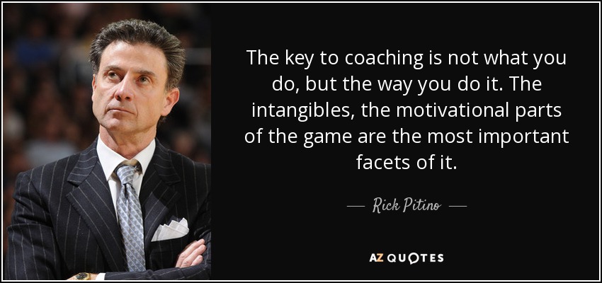 The key to coaching is not what you do, but the way you do it. The intangibles, the motivational parts of the game are the most important facets of it. - Rick Pitino