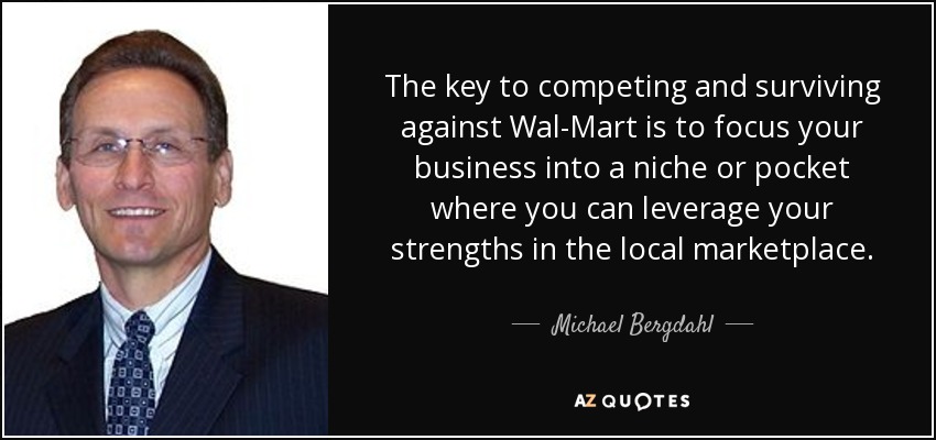 The key to competing and surviving against Wal-Mart is to focus your business into a niche or pocket where you can leverage your strengths in the local marketplace. - Michael Bergdahl