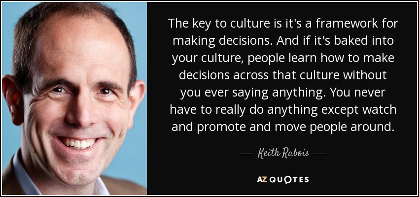 The key to culture is it's a framework for making decisions. And if it's baked into your culture, people learn how to make decisions across that culture without you ever saying anything. You never have to really do anything except watch and promote and move people around. - Keith Rabois