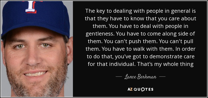 The key to dealing with people in general is that they have to know that you care about them. You have to deal with people in gentleness. You have to come along side of them. You can't push them. You can't pull them. You have to walk with them. In order to do that, you've got to demonstrate care for that individual. That's my whole thing - Lance Berkman