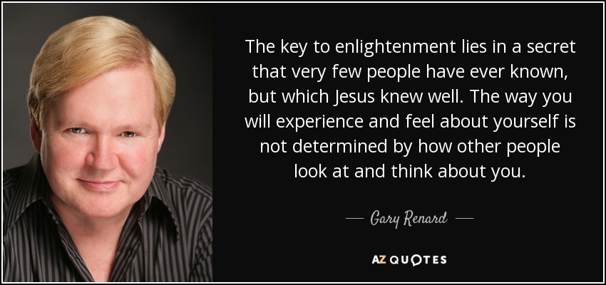 The key to enlightenment lies in a secret that very few people have ever known, but which Jesus knew well. The way you will experience and feel about yourself is not determined by how other people look at and think about you. - Gary Renard