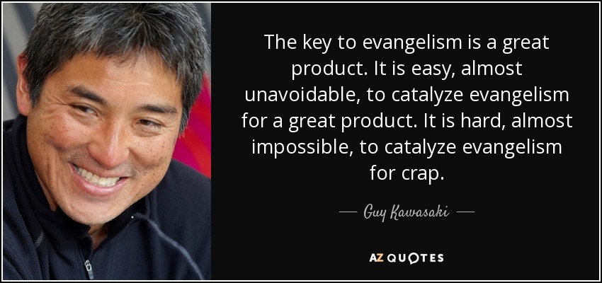 The key to evangelism is a great product. It is easy, almost unavoidable, to catalyze evangelism for a great product. It is hard, almost impossible, to catalyze evangelism for crap. - Guy Kawasaki