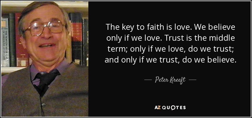 The key to faith is love. We believe only if we love. Trust is the middle term; only if we love, do we trust; and only if we trust, do we believe. - Peter Kreeft
