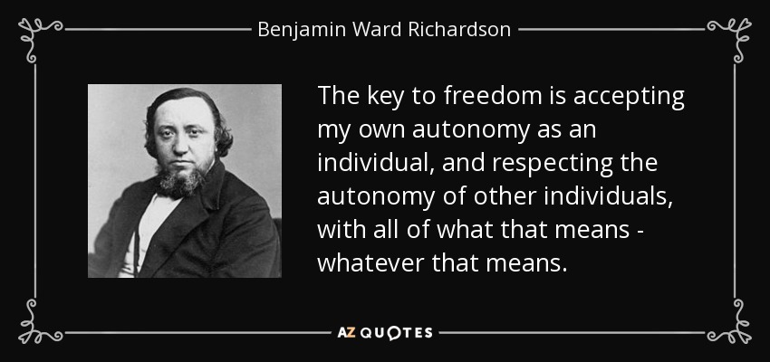 The key to freedom is accepting my own autonomy as an individual, and respecting the autonomy of other individuals, with all of what that means - whatever that means. - Benjamin Ward Richardson