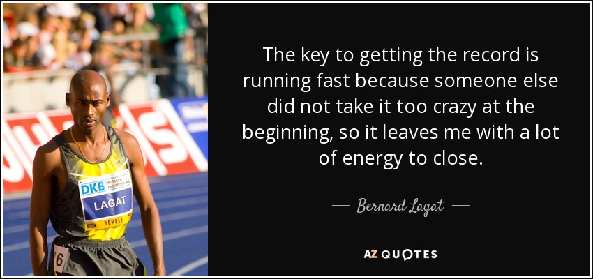 The key to getting the record is running fast because someone else did not take it too crazy at the beginning, so it leaves me with a lot of energy to close. - Bernard Lagat