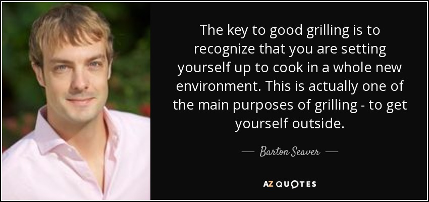 The key to good grilling is to recognize that you are setting yourself up to cook in a whole new environment. This is actually one of the main purposes of grilling - to get yourself outside. - Barton Seaver