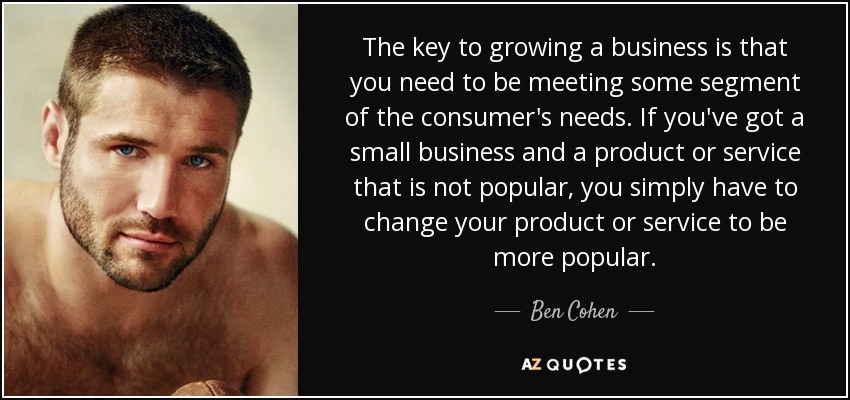 The key to growing a business is that you need to be meeting some segment of the consumer's needs. If you've got a small business and a product or service that is not popular, you simply have to change your product or service to be more popular. - Ben Cohen