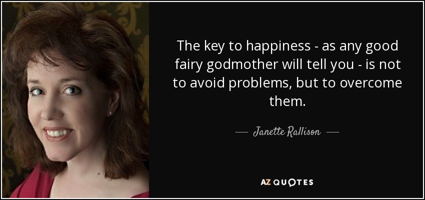 The key to happiness - as any good fairy godmother will tell you - is not to avoid problems, but to overcome them. - Janette Rallison