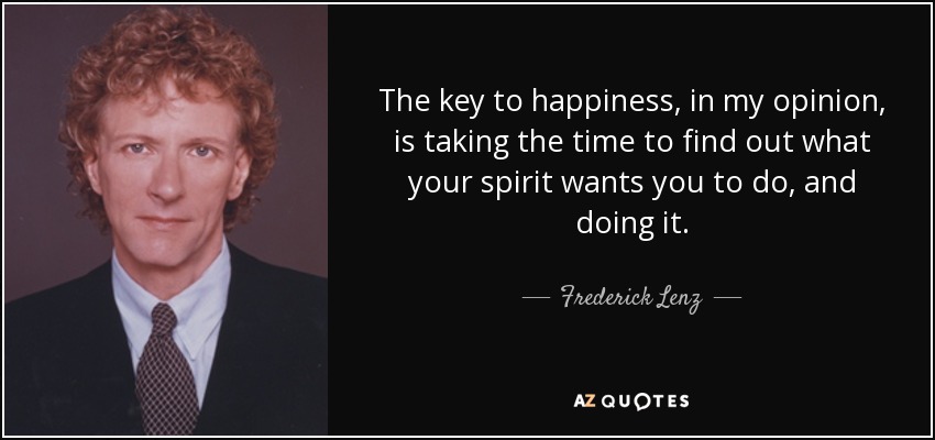 The key to happiness, in my opinion, is taking the time to find out what your spirit wants you to do, and doing it. - Frederick Lenz