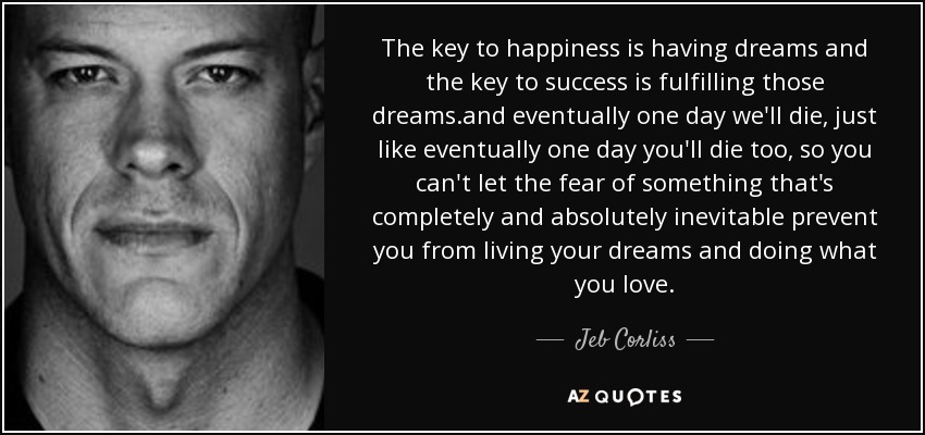 The key to happiness is having dreams and the key to success is fulfilling those dreams.and eventually one day we'll die, just like eventually one day you'll die too, so you can't let the fear of something that's completely and absolutely inevitable prevent you from living your dreams and doing what you love. - Jeb Corliss