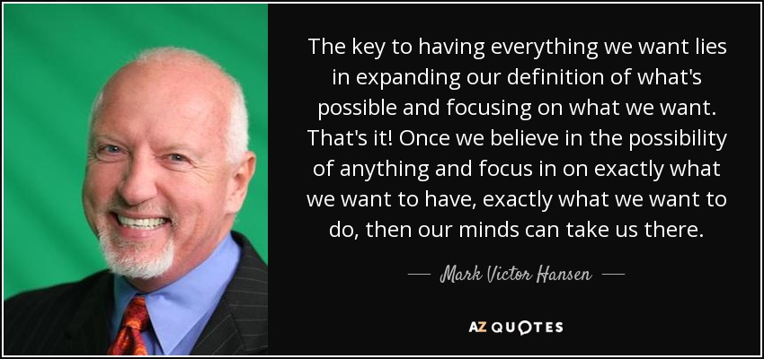 The key to having everything we want lies in expanding our definition of what's possible and focusing on what we want. That's it! Once we believe in the possibility of anything and focus in on exactly what we want to have, exactly what we want to do, then our minds can take us there. - Mark Victor Hansen