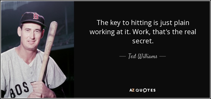 The key to hitting is just plain working at it. Work, that's the real secret. - Ted Williams
