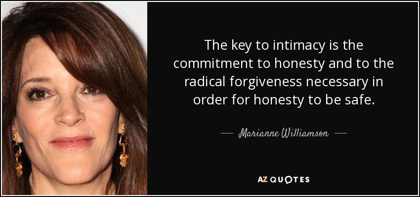 The key to intimacy is the commitment to honesty and to the radical forgiveness necessary in order for honesty to be safe. - Marianne Williamson