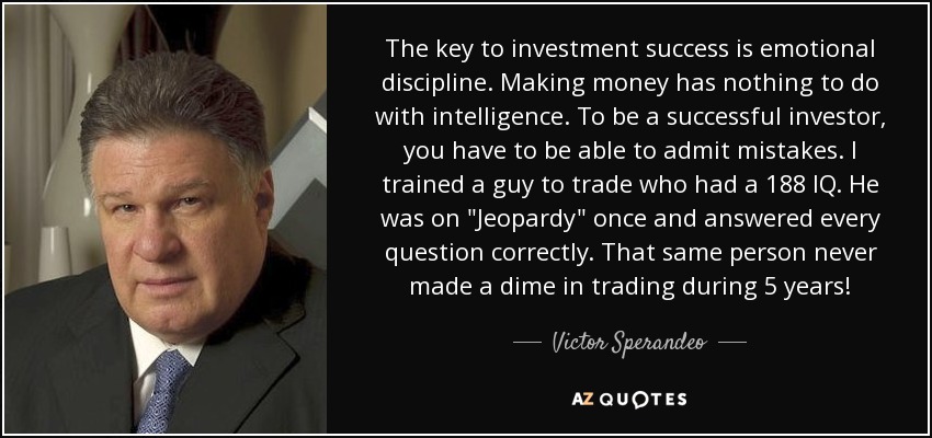 The key to investment success is emotional discipline. Making money has nothing to do with intelligence. To be a successful investor, you have to be able to admit mistakes. I trained a guy to trade who had a 188 IQ. He was on 