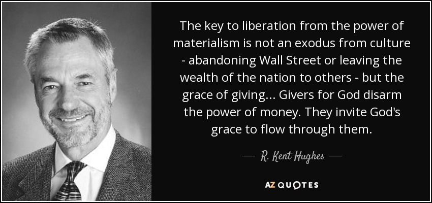 The key to liberation from the power of materialism is not an exodus from culture - abandoning Wall Street or leaving the wealth of the nation to others - but the grace of giving... Givers for God disarm the power of money. They invite God's grace to flow through them. - R. Kent Hughes