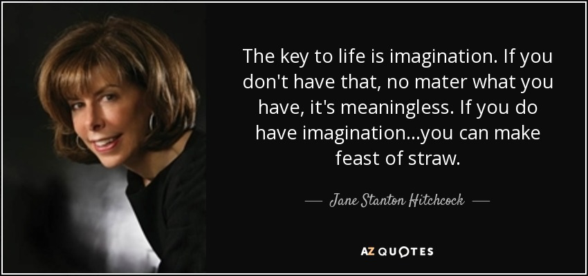 The key to life is imagination. If you don't have that, no mater what you have, it's meaningless. If you do have imagination...you can make feast of straw. - Jane Stanton Hitchcock
