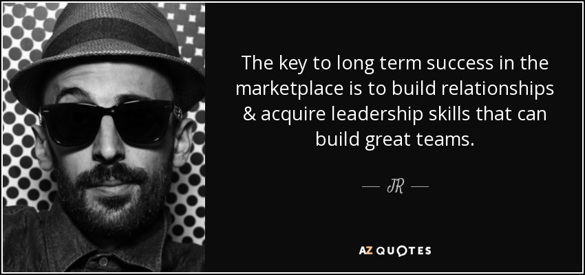 The key to long term success in the marketplace is to build relationships & acquire leadership skills that can build great teams. - JR