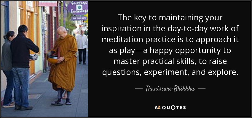 The key to maintaining your inspiration in the day-to-day work of meditation practice is to approach it as play—a happy opportunity to master practical skills, to raise questions, experiment, and explore. - Thanissaro Bhikkhu