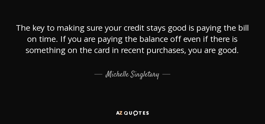 The key to making sure your credit stays good is paying the bill on time. If you are paying the balance off even if there is something on the card in recent purchases, you are good. - Michelle Singletary