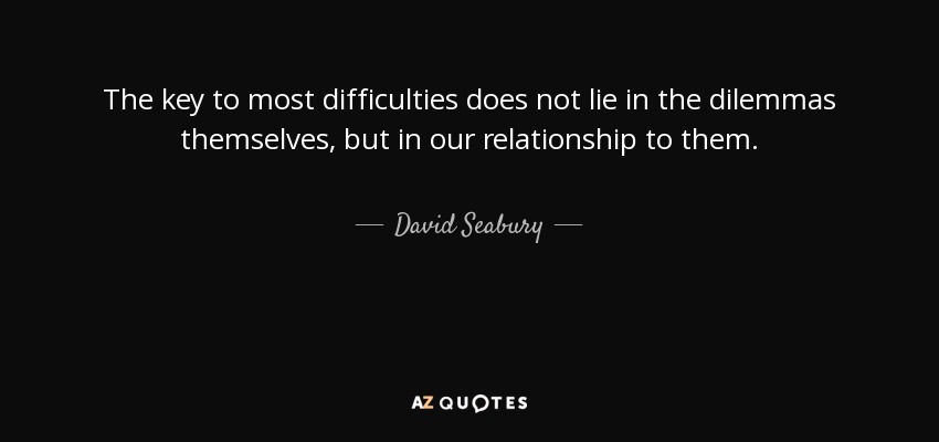 The key to most difficulties does not lie in the dilemmas themselves, but in our relationship to them. - David Seabury