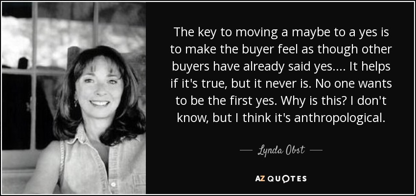 The key to moving a maybe to a yes is to make the buyer feel as though other buyers have already said yes. ... It helps if it's true, but it never is. No one wants to be the first yes. Why is this? I don't know, but I think it's anthropological. - Lynda Obst