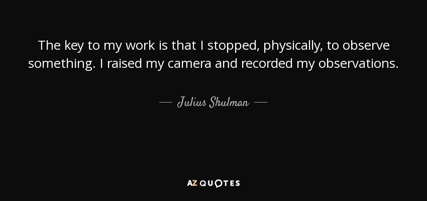 The key to my work is that I stopped, physically, to observe something. I raised my camera and recorded my observations. - Julius Shulman