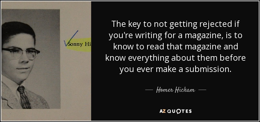 The key to not getting rejected if you're writing for a magazine, is to know to read that magazine and know everything about them before you ever make a submission. - Homer Hickam