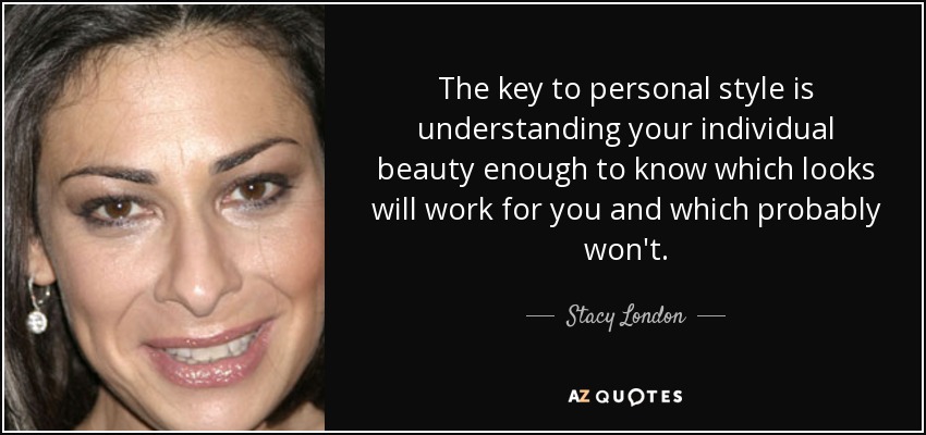 The key to personal style is understanding your individual beauty enough to know which looks will work for you and which probably won't. - Stacy London