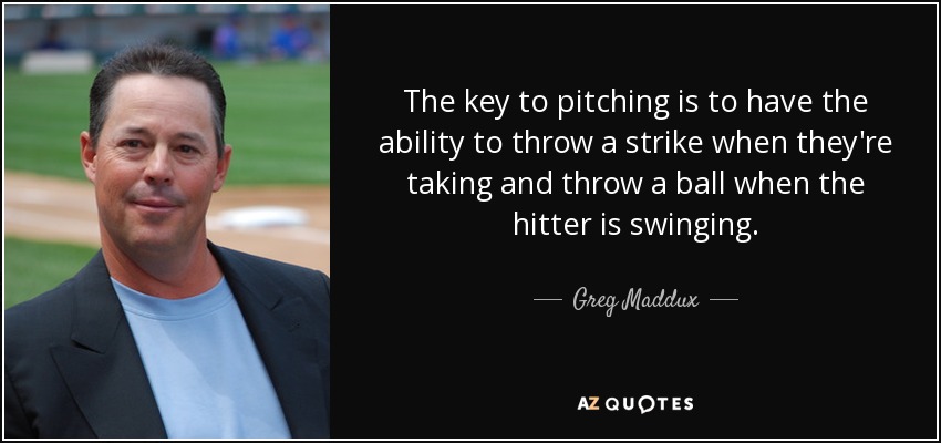 The key to pitching is to have the ability to throw a strike when they're taking and throw a ball when the hitter is swinging. - Greg Maddux