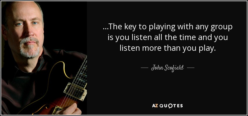 ...The key to playing with any group is you listen all the time and you listen more than you play. - John Scofield