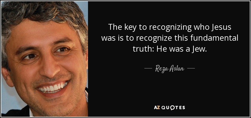 The key to recognizing who Jesus was is to recognize this fundamental truth: He was a Jew. - Reza Aslan