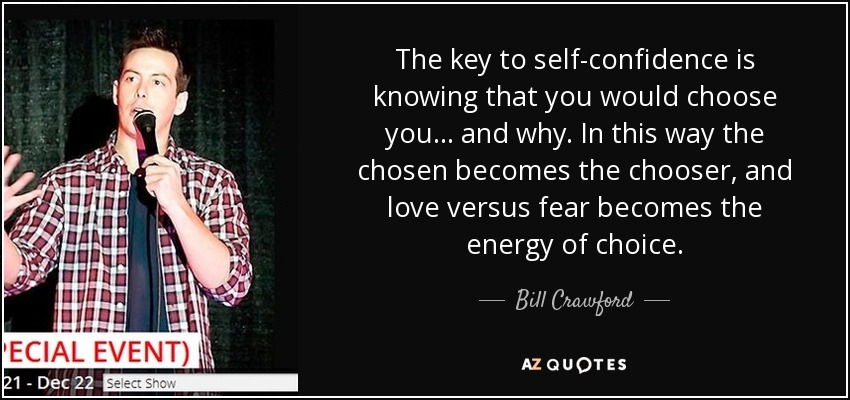 The key to self-confidence is knowing that you would choose you... and why. In this way the chosen becomes the chooser, and love versus fear becomes the energy of choice. - Bill Crawford