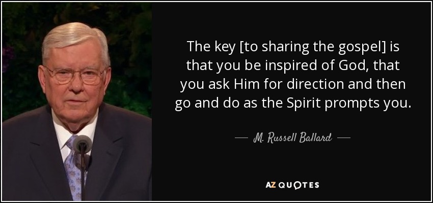 The key [to sharing the gospel] is that you be inspired of God, that you ask Him for direction and then go and do as the Spirit prompts you. - M. Russell Ballard