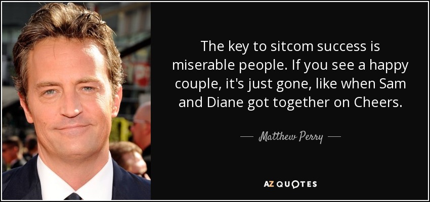 The key to sitcom success is miserable people. If you see a happy couple, it's just gone, like when Sam and Diane got together on Cheers. - Matthew Perry