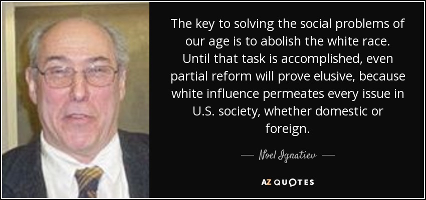 The key to solving the social problems of our age is to abolish the white race. Until that task is accomplished, even partial reform will prove elusive, because white influence permeates every issue in U.S. society, whether domestic or foreign. - Noel Ignatiev