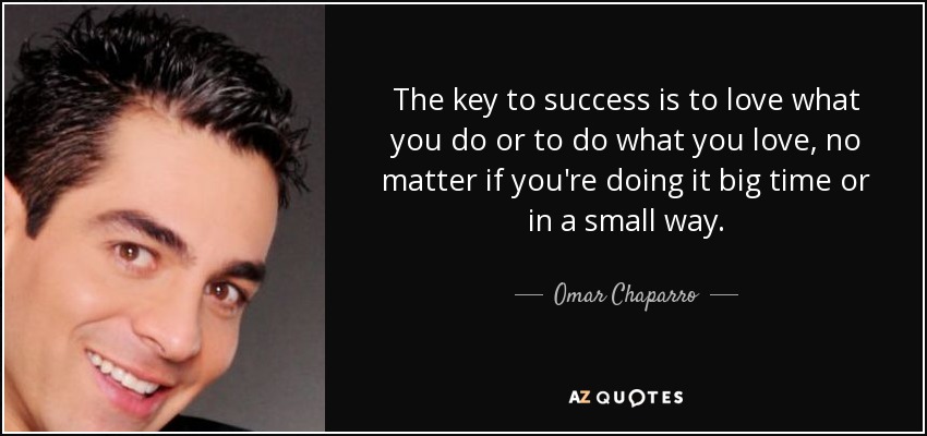 The key to success is to love what you do or to do what you love, no matter if you're doing it big time or in a small way. - Omar Chaparro