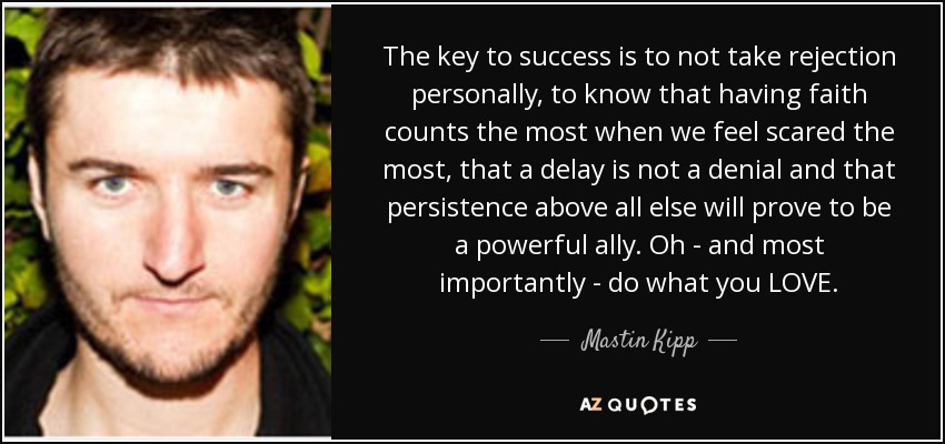 The key to success is to not take rejection personally, to know that having faith counts the most when we feel scared the most, that a delay is not a denial and that persistence above all else will prove to be a powerful ally. Oh - and most importantly - do what you LOVE. - Mastin Kipp