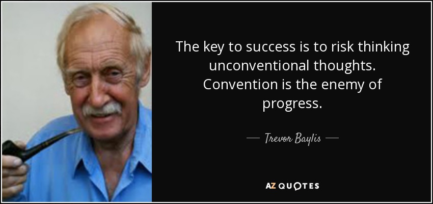 The key to success is to risk thinking unconventional thoughts. Convention is the enemy of progress. - Trevor Baylis