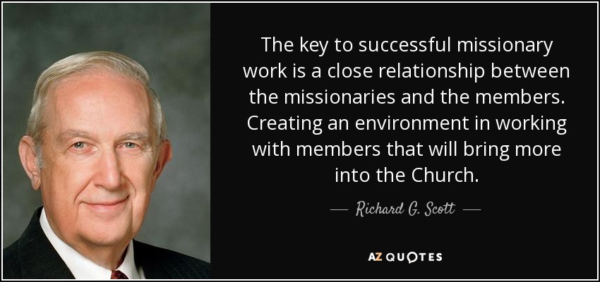 The key to successful missionary work is a close relationship between the missionaries and the members. Creating an environment in working with members that will bring more into the Church. - Richard G. Scott