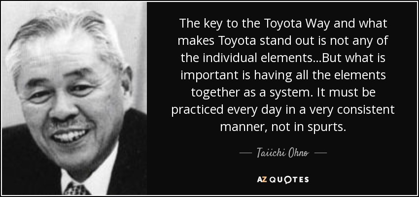 The key to the Toyota Way and what makes Toyota stand out is not any of the individual elements…But what is important is having all the elements together as a system. It must be practiced every day in a very consistent manner, not in spurts. - Taiichi Ohno