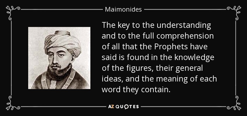 The key to the understanding and to the full comprehension of all that the Prophets have said is found in the knowledge of the figures, their general ideas, and the meaning of each word they contain. - Maimonides