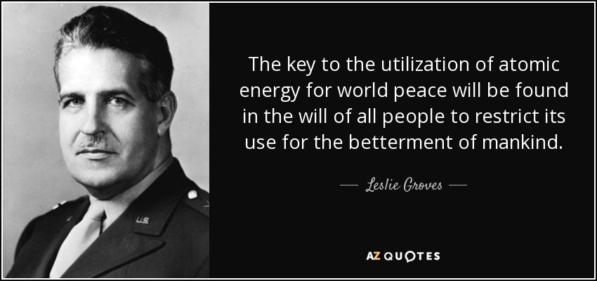 The key to the utilization of atomic energy for world peace will be found in the will of all people to restrict its use for the betterment of mankind. - Leslie Groves